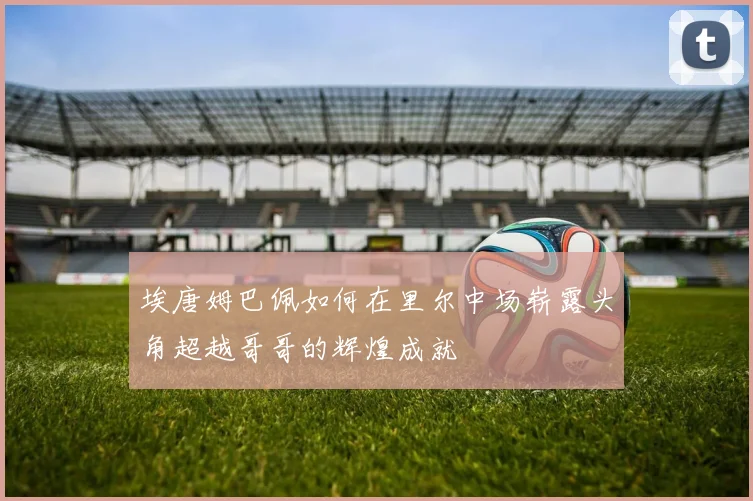 埃唐姆巴佩如何在里尔中场崭露头角超越哥哥的辉煌成就