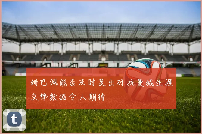 姆巴佩能否及时复出对抗曼城生涯交锋数据令人期待