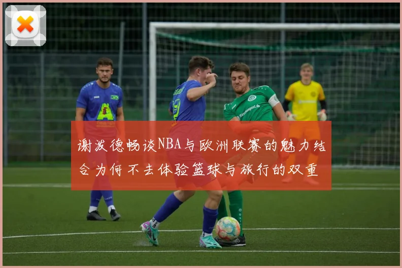 谢泼德畅谈NBA与欧洲联赛的魅力结合为何不去体验篮球与旅行的双重乐趣