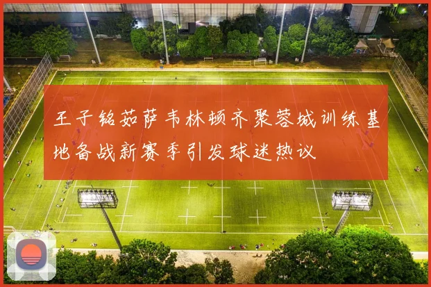 王子铭茹萨韦林顿齐聚蓉城训练基地备战新赛季引发球迷热议