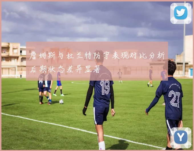 詹姆斯与杜兰特防守表现对比分析后期状态差异显著