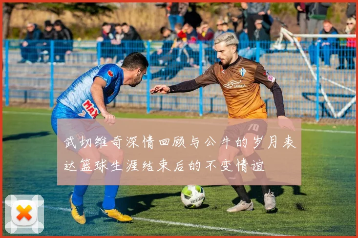 武切维奇深情回顾与公牛的岁月表达篮球生涯结束后的不变情谊