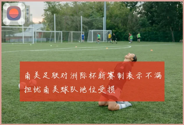 南美足联对洲际杯新赛制表示不满担忧南美球队地位受损