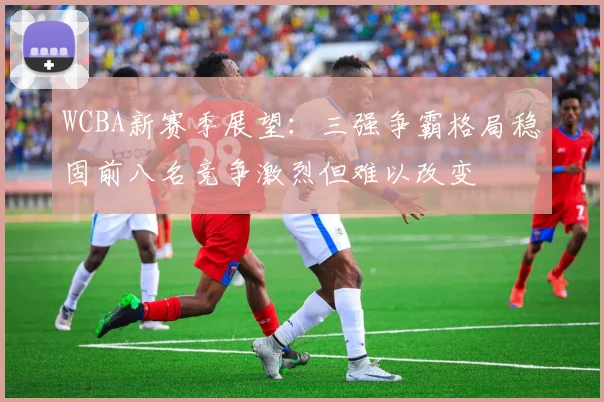 WCBA新赛季展望：三强争霸格局稳固前八名竞争激烈但难以改变