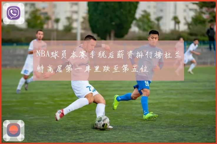 NBA球员本赛季税后薪资排行榜杜兰特高居第一库里跌至第五位