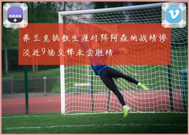 弗兰克执教生涯对阵阿森纳战绩惨淡近9场交锋未尝胜绩