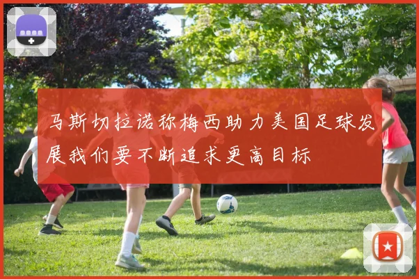 马斯切拉诺称梅西助力美国足球发展我们要不断追求更高目标