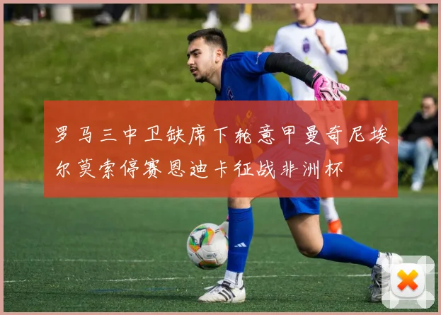 罗马三中卫缺席下轮意甲曼奇尼埃尔莫索停赛恩迪卡征战非洲杯