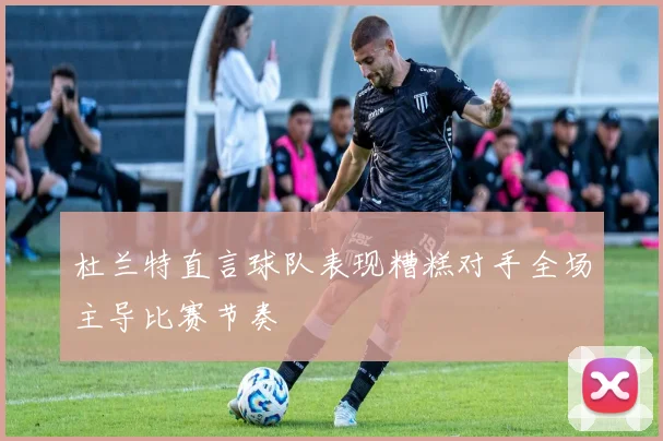 杜兰特直言球队表现糟糕对手全场主导比赛节奏
