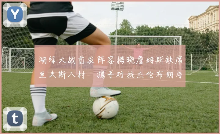 湖绿大战首发阵容揭晓詹姆斯缺席里夫斯八村塁携手对抗杰伦布朗与怀特