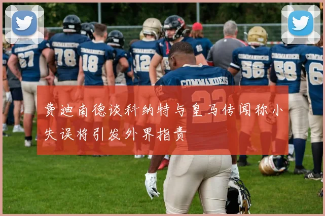 费迪南德谈科纳特与皇马传闻称小失误将引发外界指责
