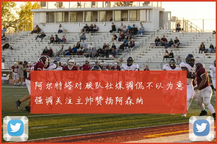 阿尔特塔对狼队社媒调侃不以为意强调关注主帅赞扬阿森纳