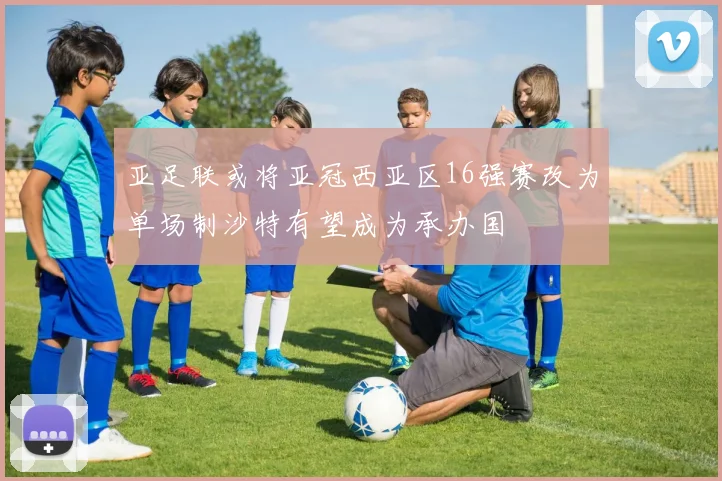 亚足联或将亚冠西亚区16强赛改为单场制沙特有望成为承办国