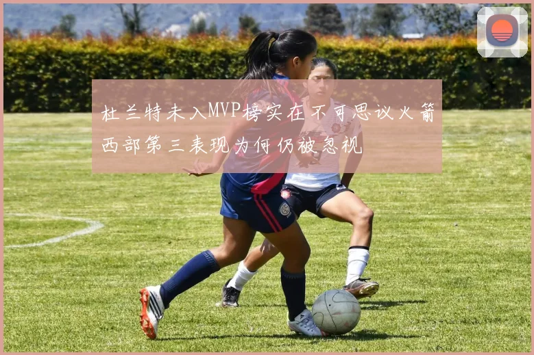 杜兰特未入MVP榜实在不可思议火箭西部第三表现为何仍被忽视