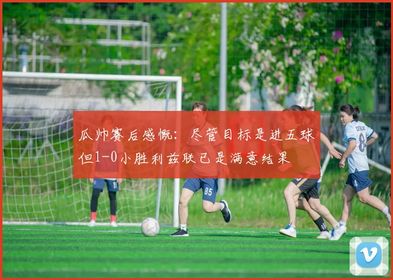 瓜帅赛后感慨：尽管目标是进五球但1-0小胜利兹联已是满意结果