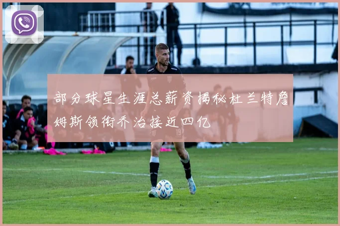 部分球星生涯总薪资揭秘杜兰特詹姆斯领衔乔治接近四亿