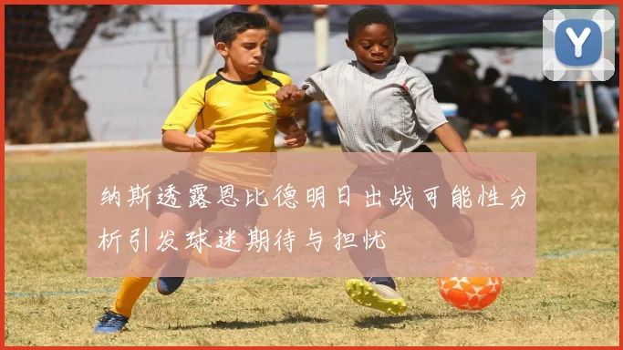 纳斯透露恩比德明日出战可能性分析引发球迷期待与担忧