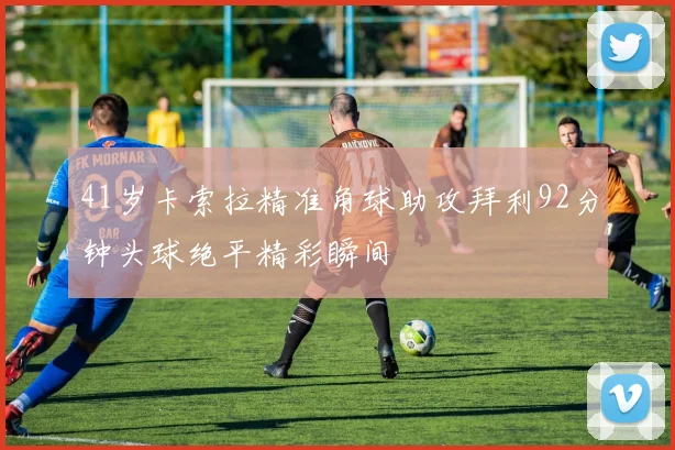 41岁卡索拉精准角球助攻拜利92分钟头球绝平精彩瞬间