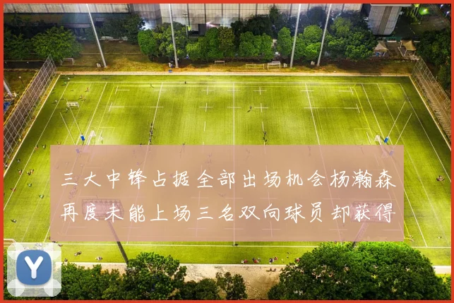 三大中锋占据全部出场机会杨瀚森再度未能上场三名双向球员却获得机会