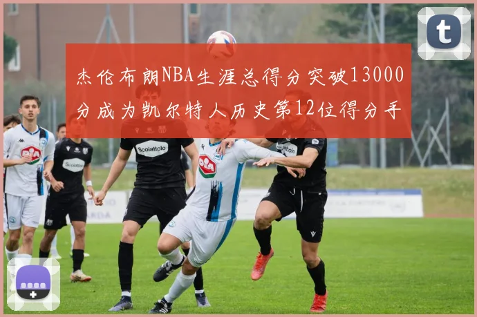 杰伦布朗NBA生涯总得分突破13000分成为凯尔特人历史第12位得分手