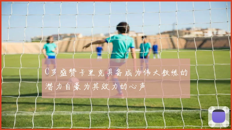 C罗盛赞卡里克具备成为伟大教练的潜力自豪为其效力的心声