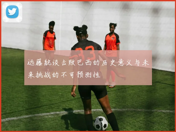 远藤航谈击败巴西的历史意义与未来挑战的不可预测性