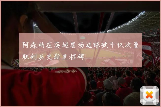 阿森纳在英超客场进球破千仅次曼联创历史新里程碑