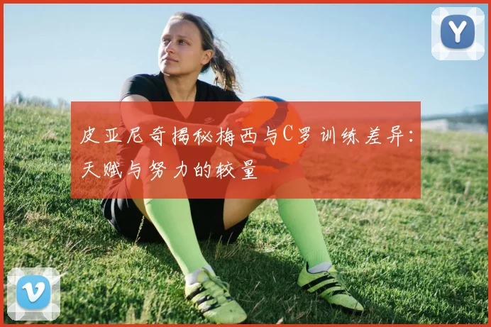 皮亚尼奇揭秘梅西与C罗训练差异：天赋与努力的较量