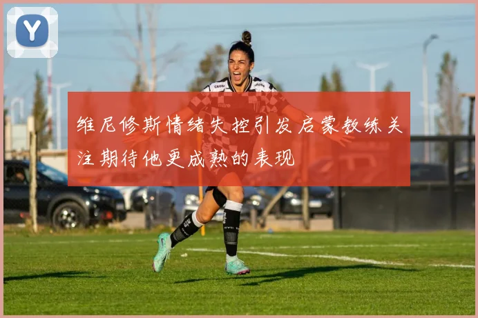 维尼修斯情绪失控引发启蒙教练关注期待他更成熟的表现