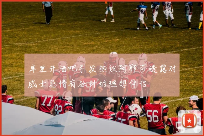 库里开酒吧引发热议阿耶莎透露对威士忌情有独钟的理想伴侣