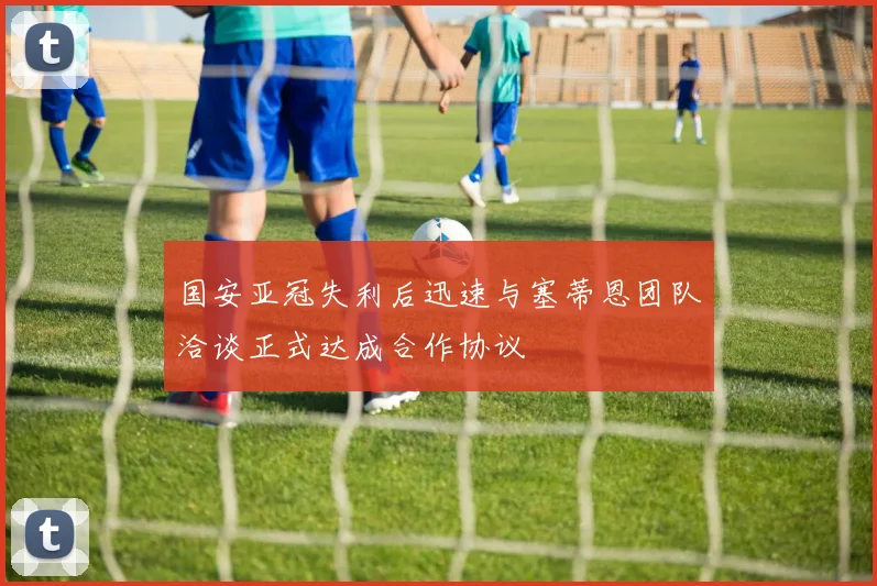 国安亚冠失利后迅速与塞蒂恩团队洽谈正式达成合作协议