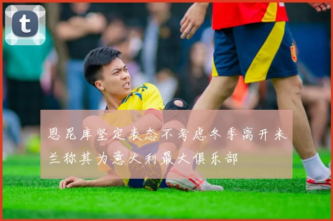 恩昆库坚定表态不考虑冬季离开米兰称其为意大利最大俱乐部