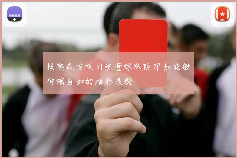 杨瀚森惊叹训练营球队防守如花般伸缩自如的精彩表现