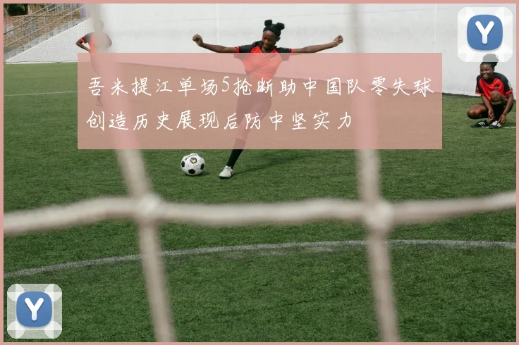 吾米提江单场5抢断助中国队零失球创造历史展现后防中坚实力