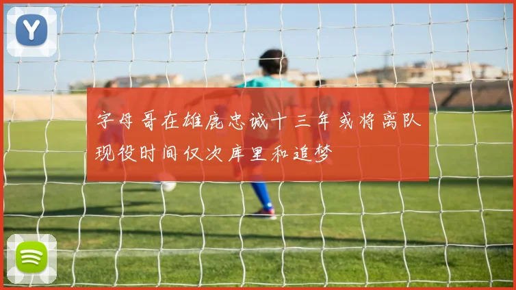 字母哥在雄鹿忠诚十三年或将离队现役时间仅次库里和追梦