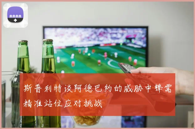 斯普利特谈阿德巴约的威胁中锋需精准站位应对挑战