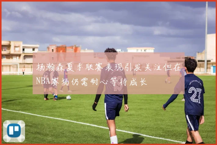 杨瀚森夏季联赛表现引发关注但在NBA赛场仍需耐心等待成长