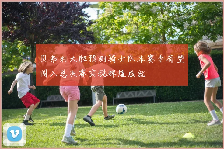 贝弗利大胆预测骑士队本赛季有望闯入总决赛实现辉煌成就