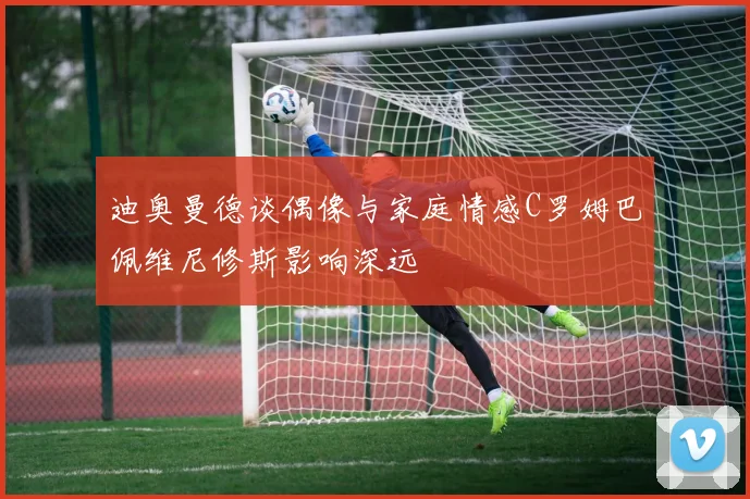 迪奥曼德谈偶像与家庭情感C罗姆巴佩维尼修斯影响深远