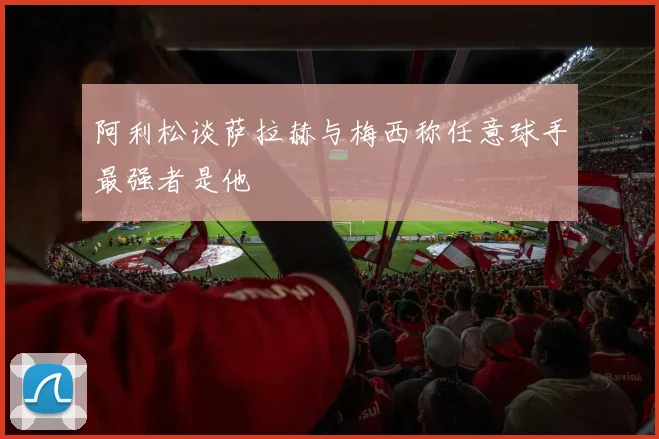 阿利松谈萨拉赫与梅西称任意球手最强者是他