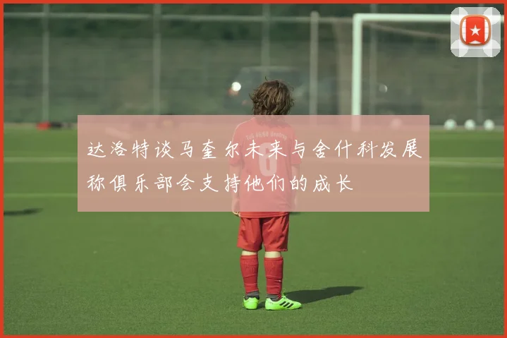 达洛特谈马奎尔未来与舍什科发展称俱乐部会支持他们的成长