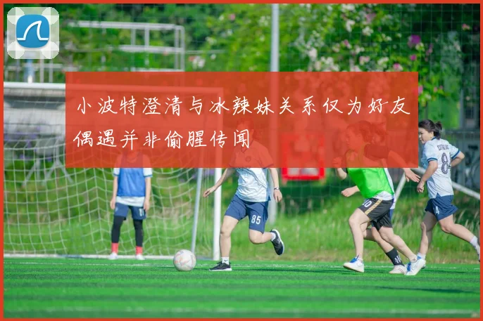 小波特澄清与冰辣妹关系仅为好友偶遇并非偷腥传闻