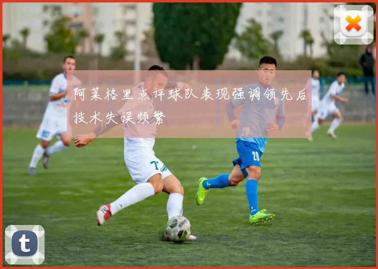 阿莱格里点评球队表现强调领先后技术失误频繁